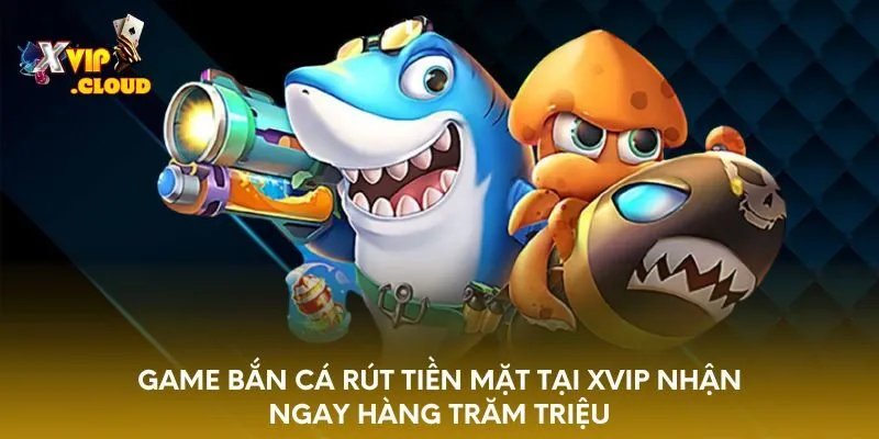 game-ban-ca-rut-tien-mat-tai-xvip-nhan-ngay-hang-tram-trieu